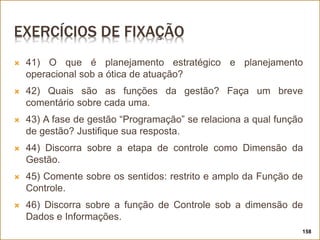 EXERCÍCIOS DE FIXAÇÃO
 41) O que é planejamento estratégico e planejamento
operacional sob a ótica de atuação?
 42) Quais são as funções da gestão? Faça um breve
comentário sobre cada uma.
 43) A fase de gestão “Programação” se relaciona a qual função
de gestão? Justifique sua resposta.
 44) Discorra sobre a etapa de controle como Dimensão da
Gestão.
 45) Comente sobre os sentidos: restrito e amplo da Função de
Controle.
 46) Discorra sobre a função de Controle sob a dimensão de
Dados e Informações.
158
 