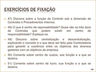 EXERCÍCIOS DE FIXAÇÃO
 47) Discorra sobre a função de Controle sob a dimensão de
Controles e Procedimentos Internos.
 48) O que é centro de reponsabilidade? Quais são os três tipos
de Controles que podem existir em centro de
responsabilidade? Explique-os.
 49) Discorra sobre centralização e descentralização,
explicando o conceito e o que deve ser feito pela Controladoria
para garantir a coerência entre os objetivos dos diversos
gestores com os objetivos da empresa.
 50) Comente sobre centro de custos, sua função e a que se
destina.
 51) Comente sobre centro de lucro, sua função e a que se
destina.
159
 