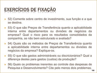 EXERCÍCIOS DE FIXAÇÃO
 52) Comente sobre centro de investimento, sua função e a que
se destina.
 53) O que são Preços de Transferência quanto a aplicabilidade
interna entre departamentos ou divisões de negócios da
empresa? Qual o risco para os resultados consolidados da
companhia, se não bem estruturado e avaliado?
 54) Quais são os métodos de Preços de Transferência quanto
a aplicabilidade interna entre departamentos ou divisões de
negócios da empresa? Explique-os.
 55) O que são gastos administráveis ou discricionários? Qual a
diferença destes para gastos (custos) da produção?
 56) Quais os problemas inerentes ao controle das despesas de
Pesquisa e Desenvolvimento? Cite pelo menos dois problemas.
160
 
