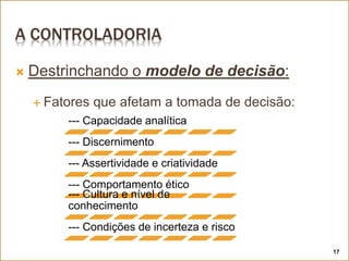 A CONTROLADORIA
--- Capacidade analítica
--- Discernimento
--- Assertividade e criatividade
--- Comportamento ético
--- Cultura e nível de
conhecimento
--- Condições de incerteza e risco
 Destrinchando o modelo de decisão:
 Fatores que afetam a tomada de decisão:
17
 