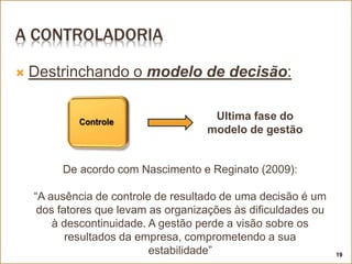 A CONTROLADORIA
 Destrinchando o modelo de decisão:
19
Ultima fase do
modelo de gestão
De acordo com Nascimento e Reginato (2009):
“A ausência de controle de resultado de uma decisão é um
dos fatores que levam as organizações às dificuldades ou
à descontinuidade. A gestão perde a visão sobre os
resultados da empresa, comprometendo a sua
estabilidade”
 