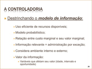 A CONTROLADORIA
 Destrinchando o modelo de informação:
 Uso eficiente de recursos disponíveis;
 Modelo probabilístico;
 Relação entre custo marginal e seu valor marginal;
 Informação relevante = administração por exceção;
 Considera ambiente interno e externo;
 Valor da informação:
 Variáveis que afetam seu valor (idade, intervalo e
oportunidade)
20
 