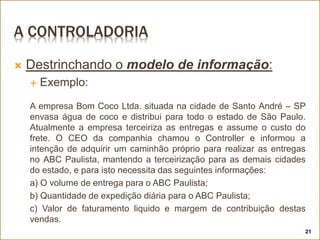 A CONTROLADORIA
 Destrinchando o modelo de informação:
 Exemplo:
A empresa Bom Coco Ltda. situada na cidade de Santo André – SP
envasa água de coco e distribui para todo o estado de São Paulo.
Atualmente a empresa terceiriza as entregas e assume o custo do
frete. O CEO da companhia chamou o Controller e informou a
intenção de adquirir um caminhão próprio para realizar as entregas
no ABC Paulista, mantendo a terceirização para as demais cidades
do estado, e para isto necessita das seguintes informações:
a) O volume de entrega para o ABC Paulista;
b) Quantidade de expedição diária para o ABC Paulista;
c) Valor de faturamento liquido e margem de contribuição destas
vendas.
21
 