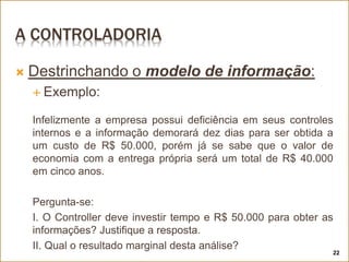 A CONTROLADORIA
 Destrinchando o modelo de informação:
 Exemplo:
Infelizmente a empresa possui deficiência em seus controles
internos e a informação demorará dez dias para ser obtida a
um custo de R$ 50.000, porém já se sabe que o valor de
economia com a entrega própria será um total de R$ 40.000
em cinco anos.
Pergunta-se:
I. O Controller deve investir tempo e R$ 50.000 para obter as
informações? Justifique a resposta.
II. Qual o resultado marginal desta análise?
22
 