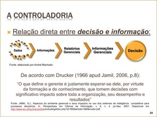 A CONTROLADORIA
 Relação direta entre decisão e informação:
24
Fonte: elaborado por André Machado
De acordo com Drucker (1966 apud Jamil, 2006, p.8):
“O que define o gerente é justamente esperar-se dele, por virtude
da formação e do conhecimento, que tomem decisões com
significativo impacto sobre toda a organização, seu desempenho e
resultados”
Fonte: JAMIL, G.L. Aspectos do ambiente gerencial e seus impactos no uso dos sistemas de inteligência competitiva para
processos decisórios. In: Perspectivas em Ciência da Informação, v. 6, n. 2, jul./dez. 2001. Disponível em
http://www.eci.ufmg.br/pcionline/include/getdoc.php?id=560&article=366&mode=pdf.
 