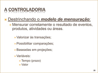 A CONTROLADORIA
 Destrinchando o modelo de mensuração:
 Mensurar corretamente o resultado de eventos,
produtos, atividades ou áreas.
 Valorizar às transações;
 Possibilitar comparações;
 Baseadas em projeções;
 Variáveis:
 Tempo (prazo)
 Valor
25
 