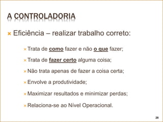 A CONTROLADORIA
 Eficiência – realizar trabalho correto:
 Trata de como fazer e não o que fazer;
 Trata de fazer certo alguma coisa;
 Não trata apenas de fazer a coisa certa;
 Envolve a produtividade;
 Maximizar resultados e minimizar perdas;
 Relaciona-se ao Nível Operacional.
28
 