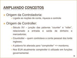 AMPLIANDO CONCEITOS
 Origem da Controladoria:
 Ligada as noções de conta, riqueza e controle
 Origem de Controller:
 Século XV – junção das palavras “counter” e “roller”,
relacionado a entrada e saída de dinheiro e
mercadorias;
 Countroller – quem controlava a conta pessoal dos lords
ingleses;
 A palavra foi alterada para “comptroller” => mordomo;
 Nos EUA atualmente comptroller é utilizado em funções
governamental.
34
 