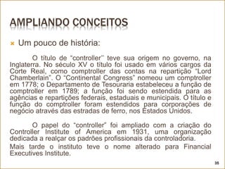AMPLIANDO CONCEITOS
 Um pouco de história:
O título de “controller’’ teve sua origem no governo, na
Inglaterra. No século XV o título foi usado em vários cargos da
Corte Real, como comptroller das contas na repartição “Lord
Chamberlain”. O “Continental Congress” nomeou um comptroller
em 1778; o Departamento de Tesouraria estabeleceu a função de
comptroller em 1789; a função foi sendo estendida para as
agências e repartições federais, estaduais e municipais. O título e
função do comptroller foram estendidos para corporações de
negócio através das estradas de ferro, nos Estados Unidos.
O papel do “controller” foi ampliado com a criação do
Controller Institute of America em 1931, uma organização
dedicada a realçar os padrões profissionais da controladoria.
Mais tarde o instituto teve o nome alterado para Financial
Executives Institute.
35
 