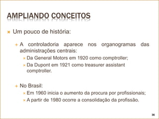 AMPLIANDO CONCEITOS
 Um pouco de história:
 A controladoria aparece nos organogramas das
administrações centrais:
 Da General Motors em 1920 como comptroller;
 Da Dupont em 1921 como treasurer assistant
comptroller.
 No Brasil:
 Em 1960 inicia o aumento da procura por profissionais;
 A partir de 1980 ocorre a consolidação da profissão.
36
 