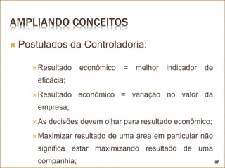 AMPLIANDO CONCEITOS
 Postulados da Controladoria:
 Resultado econômico = melhor indicador de
eficácia;
 Resultado econômico = variação no valor da
empresa;
 As decisões devem olhar para resultado econômico;
 Maximizar resultado de uma área em particular não
significa estar maximizando resultado de uma
companhia; 37
 