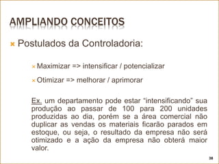 AMPLIANDO CONCEITOS
 Postulados da Controladoria:
 Maximizar => intensificar / potencializar
 Otimizar => melhorar / aprimorar
Ex. um departamento pode estar “intensificando” sua
produção ao passar de 100 para 200 unidades
produzidas ao dia, porém se a área comercial não
duplicar as vendas os materiais ficarão parados em
estoque, ou seja, o resultado da empresa não será
otimizado e a ação da empresa não obterá maior
valor.
38
 