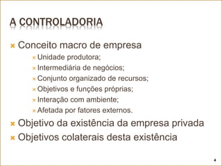 A CONTROLADORIA
 Conceito macro de empresa
 Unidade produtora;
 Intermediária de negócios;
 Conjunto organizado de recursos;
 Objetivos e funções próprias;
 Interação com ambiente;
 Afetada por fatores externos.
 Objetivo da existência da empresa privada
 Objetivos colaterais desta existência
4
 