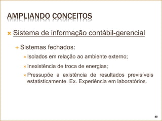 AMPLIANDO CONCEITOS
 Sistema de informação contábil-gerencial
 Sistemas fechados:
 Isolados em relação ao ambiente externo;
 Inexistência de troca de energias;
 Pressupõe a existência de resultados previsíveis
estatisticamente. Ex. Experiência em laboratórios.
40
 