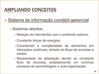 AMPLIANDO CONCEITOS
 Sistema de informação contábil-gerencial
 Sistemas abertos:
 Relação de intercâmbio com o ambiente externo;
 Constante trocas de energias;
 Consideram a complexidade de elementos em
interações contínuas, através do fluxo de entradas e
saídas;
 Necessidade de adaptação devido ao constante
fluxo de recursos, estabelecendo um contínuo
processo de aprendizagem e auto-organização.
41
 