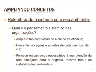 AMPLIANDO CONCEITOS
 Relembrando o sistema com seu ambiente:
 Qual é o pensamento sistêmico nas
organizações?
 Ampla visão com vistas no alcance da eficácia;
 Presente nas ações e atitudes de cada membro da
cia;
 Fornece mecanismos necessários à manutenção da
rota planejada para o negócio, mesmo frente às
instabilidades ambientais.
43
 