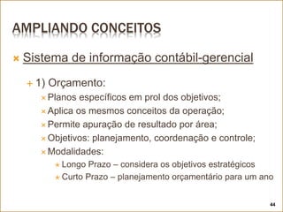 AMPLIANDO CONCEITOS
 Sistema de informação contábil-gerencial
 1) Orçamento:
 Planos específicos em prol dos objetivos;
 Aplica os mesmos conceitos da operação;
 Permite apuração de resultado por área;
 Objetivos: planejamento, coordenação e controle;
 Modalidades:
 Longo Prazo – considera os objetivos estratégicos
 Curto Prazo – planejamento orçamentário para um ano
44
 
