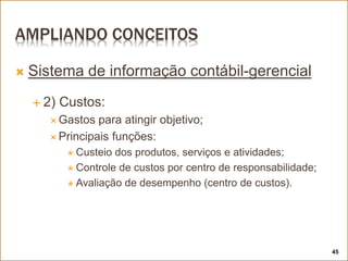 AMPLIANDO CONCEITOS
 Sistema de informação contábil-gerencial
 2) Custos:
 Gastos para atingir objetivo;
 Principais funções:
 Custeio dos produtos, serviços e atividades;
 Controle de custos por centro de responsabilidade;
 Avaliação de desempenho (centro de custos).
45
 