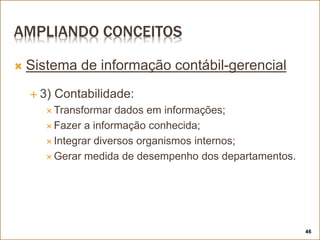 AMPLIANDO CONCEITOS
 Sistema de informação contábil-gerencial
 3) Contabilidade:
 Transformar dados em informações;
 Fazer a informação conhecida;
 Integrar diversos organismos internos;
 Gerar medida de desempenho dos departamentos.
46
 