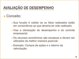 AVALIAÇÃO DE DESEMPENHO
 Conceito:
 Sua função é validar se os fatos realizados estão
em consonância ao que deveria ter sido realizado;
 Visa a otimização do desempenho e do controle
empresarial;
 Os recursos econômicos são escassos e devem ser
utilizados da melhor maneira possível;
 Exemplo: Compra de ações e o retorno da
valorização.
49
 