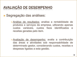 AVALIAÇÃO DE DESEMPENHO
 Segregação das análises:
 Análise de resultados: analisa a rentabilidade de
produtos e serviços da empresa, utilizando apenas
custos variáveis, custos fixos identificados e
receitas geradas pelo item.
 Avaliação de desempenho: avalia a contribuição
das áreas e atividades sob responsabilidade de
determinado gestor, considerando custos, receitas e
despesas ligadas a esta gestão.
50
 