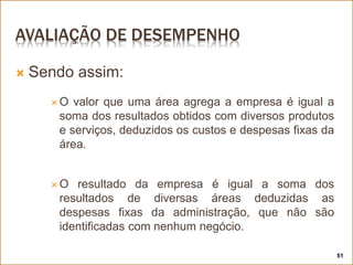 AVALIAÇÃO DE DESEMPENHO
 Sendo assim:
 O valor que uma área agrega a empresa é igual a
soma dos resultados obtidos com diversos produtos
e serviços, deduzidos os custos e despesas fixas da
área.
 O resultado da empresa é igual a soma dos
resultados de diversas áreas deduzidas as
despesas fixas da administração, que não são
identificadas com nenhum negócio.
51
 