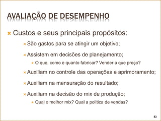 AVALIAÇÃO DE DESEMPENHO
 Custos e seus principais propósitos:
 São gastos para se atingir um objetivo;
 Assistem em decisões de planejamento;
 O que, como e quanto fabricar? Vender a que preço?
 Auxiliam no controle das operações e aprimoramento;
 Auxiliam na mensuração do resultado;
 Auxiliam na decisão do mix de produção;
 Qual o melhor mix? Qual a politica de vendas?
53
 