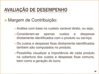 AVALIAÇÃO DE DESEMPENHO
 Margem de Contribuição:
 Análise com base no custeio variável direto, ou seja,
 Consideram-se apenas custos e despesas
diretamente identificados com o produto ou serviço;
 Os custos e despesas fixas diretamente identificadas
também são computados no produto;
 Possibilita visualizar a importância de cada produto
na cobertura dos custos e despesas fixas comuns,
bem como a geração do lucro.
56
 