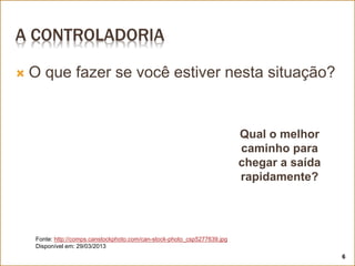 A CONTROLADORIA
 O que fazer se você estiver nesta situação?
Qual o melhor
caminho para
chegar a saída
rapidamente?
Fonte: http://comps.canstockphoto.com/can-stock-photo_csp5277639.jpg
Disponível em: 29/03/2013
6
 