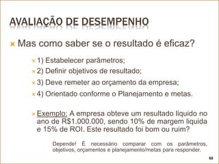 AVALIAÇÃO DE DESEMPENHO
 Mas como saber se o resultado é eficaz?
 1) Estabelecer parâmetros;
 2) Definir objetivos de resultado;
 3) Deve remeter ao orçamento da empresa;
 4) Orientado conforme o Planejamento e metas.
 Exemplo: A empresa obteve um resultado liquido no
ano de R$1.000.000, sendo 10% de margem liquida
e 15% de ROI. Este resultado foi bom ou ruim?
Depende! É necessário comparar com os parâmetros,
objetivos, orçamentos e planejamento/metas para responder.
60
 