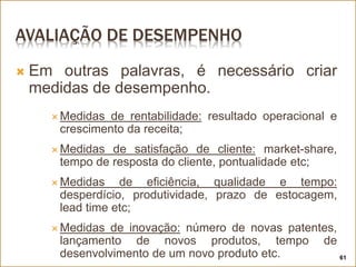 AVALIAÇÃO DE DESEMPENHO
 Em outras palavras, é necessário criar
medidas de desempenho.
 Medidas de rentabilidade: resultado operacional e
crescimento da receita;
 Medidas de satisfação de cliente: market-share,
tempo de resposta do cliente, pontualidade etc;
 Medidas de eficiência, qualidade e tempo:
desperdício, produtividade, prazo de estocagem,
lead time etc;
 Medidas de inovação: número de novas patentes,
lançamento de novos produtos, tempo de
desenvolvimento de um novo produto etc. 61
 