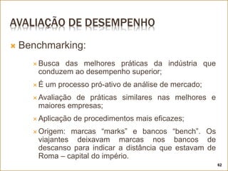AVALIAÇÃO DE DESEMPENHO
 Benchmarking:
 Busca das melhores práticas da indústria que
conduzem ao desempenho superior;
 É um processo pró-ativo de análise de mercado;
 Avaliação de práticas similares nas melhores e
maiores empresas;
 Aplicação de procedimentos mais eficazes;
 Origem: marcas “marks” e bancos “bench”. Os
viajantes deixavam marcas nos bancos de
descanso para indicar a distância que estavam de
Roma – capital do império.
62
 