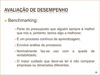 AVALIAÇÃO DE DESEMPENHO
 Benchmarking:
 Parte do pressuposto que alguém sempre é melhor
que nós e, portanto, temos algo a melhorar;
 É um processo contínuo de aprendizagem;
 Envolve análise de processos;
 Normalmente faz-se uso com a queda de
rentabilidade;
 O maior cuidado que deve-se ter é não comparar
empresas ou dimensões diferentes.
63
 