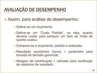 AVALIAÇÃO DE DESEMPENHO
 Assim, para análise de desempenho:
 Define-se um orçamento;
 Define-se um “Custo Padrão”, ou seja, quanto
deveria custar para produzir um item ao invés de
quanto custou;
 Compara-se o orçamento, padrão e realizado;
 Resultado econômico (lucro) = parâmetro para
tomada de decisão gerencial;
 Margem de contribuição = utilizado para confecção
de relatórios de resultado.
67
 