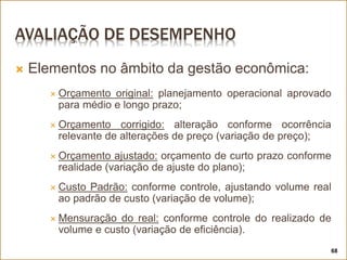AVALIAÇÃO DE DESEMPENHO
 Elementos no âmbito da gestão econômica:
 Orçamento original: planejamento operacional aprovado
para médio e longo prazo;
 Orçamento corrigido: alteração conforme ocorrência
relevante de alterações de preço (variação de preço);
 Orçamento ajustado: orçamento de curto prazo conforme
realidade (variação de ajuste do plano);
 Custo Padrão: conforme controle, ajustando volume real
ao padrão de custo (variação de volume);
 Mensuração do real: conforme controle do realizado de
volume e custo (variação de eficiência).
68
 