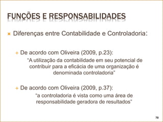 FUNÇÕES E RESPONSABILIDADES
 Diferenças entre Contabilidade e Controladoria:
 De acordo com Oliveira (2009, p.23):
“A utilização da contabilidade em seu potencial de
contribuir para a eficácia de uma organização é
denominada controladoria”
 De acordo com Oliveira (2009, p.37):
“a controladoria é vista como uma área de
responsabilidade geradora de resultados”
70
 