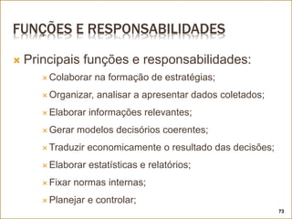 FUNÇÕES E RESPONSABILIDADES
 Principais funções e responsabilidades:
 Colaborar na formação de estratégias;
 Organizar, analisar a apresentar dados coletados;
 Elaborar informações relevantes;
 Gerar modelos decisórios coerentes;
 Traduzir economicamente o resultado das decisões;
 Elaborar estatísticas e relatórios;
 Fixar normas internas;
 Planejar e controlar;
73
 