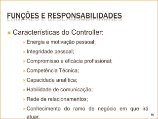 FUNÇÕES E RESPONSABILIDADES
 Características do Controller:
 Energia e motivação pessoal;
 Integridade pessoal;
 Compromisso e eficácia profissional;
 Competência Técnica;
 Capacidade analítica;
 Habilidade de comunicação;
 Rede de relacionamentos;
 Conhecimento do ramo de negócio em que irá
atuar.
76
 