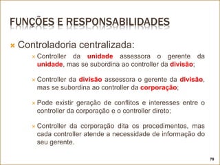 FUNÇÕES E RESPONSABILIDADES
 Controladoria centralizada:
 Controller da unidade assessora o gerente da
unidade, mas se subordina ao controller da divisão;
 Controller da divisão assessora o gerente da divisão,
mas se subordina ao controller da corporação;
 Pode existir geração de conflitos e interesses entre o
controller da corporação e o controller direto;
 Controller da corporação dita os procedimentos, mas
cada controller atende a necessidade de informação do
seu gerente.
79
 