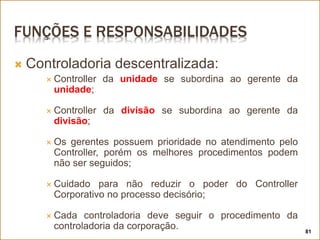 FUNÇÕES E RESPONSABILIDADES
 Controladoria descentralizada:
 Controller da unidade se subordina ao gerente da
unidade;
 Controller da divisão se subordina ao gerente da
divisão;
 Os gerentes possuem prioridade no atendimento pelo
Controller, porém os melhores procedimentos podem
não ser seguidos;
 Cuidado para não reduzir o poder do Controller
Corporativo no processo decisório;
 Cada controladoria deve seguir o procedimento da
controladoria da corporação. 81
 