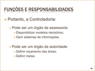 FUNÇÕES E RESPONSABILIDADES
 Portanto, a Controladoria:
 Pode ser um órgão de assessoria:
 Disponibilizar modelos decisórios;
 Gerir sistemas de informações.
 Pode ser um órgão de autoridade:
 Definir orçamento das áreas;
 Definir metas.
84
 