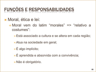 FUNÇÕES E RESPONSABILIDADES
 Moral, ética e lei:
 Moral vem do latim “morales” => “relativo a
costumes”:
 Está associado a cultura e se altera em cada região;
 Atua na sociedade em geral;
 É algo implícito;
 É aprendida e absorvida com a convivência;
 Não é obrigatório.
85
 