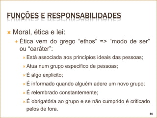 FUNÇÕES E RESPONSABILIDADES
 Moral, ética e lei:
 Ética vem do grego “ethos” => “modo de ser”
ou “caráter”:
 Está associada aos princípios ideais das pessoas;
 Atua num grupo especifico de pessoas;
 É algo explicito;
 É informado quando alguém adere um novo grupo;
 É relembrado constantemente;
 É obrigatória ao grupo e se não cumprido é criticado
pelos de fora.
86
 