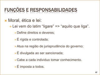 FUNÇÕES E RESPONSABILIDADES
 Moral, ética e lei:
 Lei vem do latim “ligare” => “aquilo que liga”.
 Define direitos e deveres;
 É rígida e controlada;
 Atua na região de jurisprudência do governo;
 É divulgada ao ser sancionada;
 Cabe a cada individuo tomar conhecimento.
 É imposta a todos.
87
 