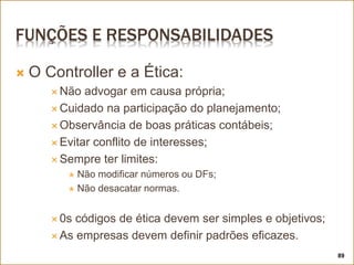 FUNÇÕES E RESPONSABILIDADES
 O Controller e a Ética:
 Não advogar em causa própria;
 Cuidado na participação do planejamento;
 Observância de boas práticas contábeis;
 Evitar conflito de interesses;
 Sempre ter limites:
 Não modificar números ou DFs;
 Não desacatar normas.
 0s códigos de ética devem ser simples e objetivos;
 As empresas devem definir padrões eficazes.
89
 