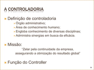 A CONTROLADORIA
 Definição de controladoria
 Órgão administrativo;
 Área de conhecimento humano;
 Engloba conhecimento de diversas disciplinas;
 Administra sinergias em busca da eficácia.
 Missão:
“Zelar pela continuidade da empresa,
assegurando a otimização do resultado global”
 Função do Controller
9
 