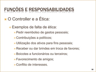 FUNÇÕES E RESPONSABILIDADES
 O Controller e a Ética:
 Exemplos de falta de ética:
 Pedir reembolso de gastos pessoais;
 Contribuições a políticos;
 Utilização dos ativos para fins pessoais;
 Receber ou dar brindes em troca de favores;
 Boicotes a funcionários ou terceiros;
 Favorecimento de amigos;
 Conflito de interesses.
90
 