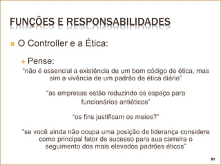 FUNÇÕES E RESPONSABILIDADES
 O Controller e a Ética:
 Pense:
“não é essencial a existência de um bom código de ética, mas
sim a vivência de um padrão de ética diário”
“as empresas estão reduzindo os espaço para
funcionários antiéticos”
“os fins justificam os meios?”
“se você ainda não ocupa uma posição de liderança considere
como principal fator de sucesso para sua carreira o
seguimento dos mais elevados padrões éticos”
91
 