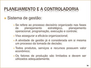 PLANEJAMENTO E A CONTROLADORIA
 Sistema de gestão:
 Se refere ao processo decisório organizado nas fases
de planejamento estratégico, planejamento
operacional, programação, execução e controle;
 Visa assegurar a eficácia organizacional;
 A atividade de gestão já é considerada em si mesma
um processo da tomada de decisão;
 Todos produtos, serviços e recursos possuem valor
econômico;
 Os fatores de produção são limitados e devem ser
utilizados adequadamente.
94
 