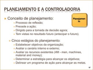 PLANEJAMENTO E A CONTROLADORIA
 Conceito de planejamento:
 Processo de reflexão;
 Precede a ação;
 Dirigido para a tomada de decisão agora;
 Tem vistas no resultado futuro (antecipar o futuro).
 Cinco estágios do planejamento:
 Estabelecer objetivos da organização;
 Avaliar o cenário interno e externo;
 Avaliar os recursos existentes (4M - men, machines,
material and money);
 Determinar a estratégia para alcançar os objetivos;
 Delinear um programa de ação para alcançar as metas.
97
 